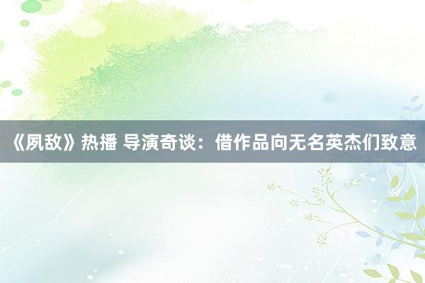 《夙敵》熱播 導(dǎo)演奇談：借作品向無名英杰們致意