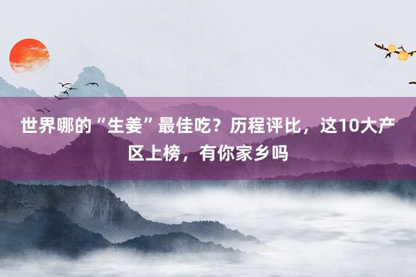 世界哪的“生姜”最佳吃？歷程評比，這10大產(chǎn)區(qū)上榜，有你家鄉(xiāng)嗎